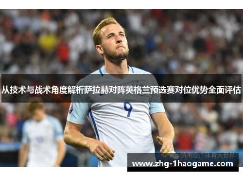 从技术与战术角度解析萨拉赫对阵英格兰预选赛对位优势全面评估